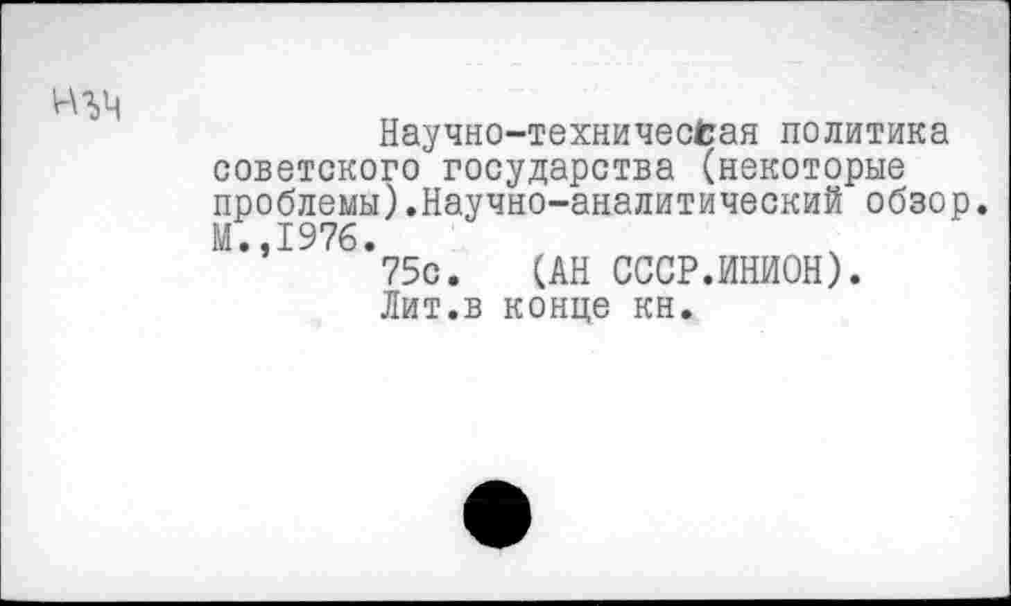 ﻿Научно-техничессая политика советского государства (некоторые проблемы).Научно-аналитический обзор. М.,1976.
75с. (АН СССР.ИНИОН).
Лит.в конце кн.